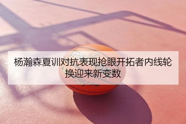 杨瀚森夏训对抗表现抢眼开拓者内线轮换迎来新变数