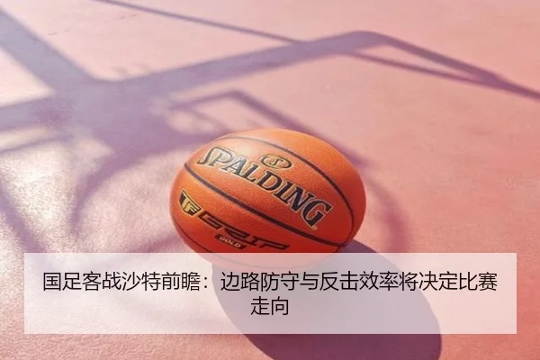 国足客战沙特前瞻：边路防守与反击效率将决定比赛走向